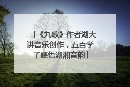 《九歌》作者湖大讲音乐创作，五百学子感悟湖湘音韵