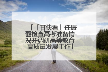 「甘快看」任振鹤检查高考准备情况并调研高等教育高质量发展工作