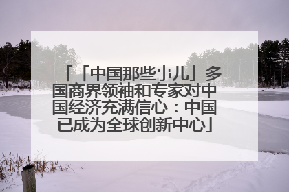 「中国那些事儿」多国商界领袖和专家对中国经济充满信心：中国已成为全球创新中心
