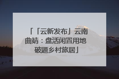 「云新发布」云南曲靖：盘活闲置用地 破题乡村旅居