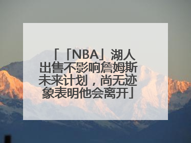 「NBA」湖人出售不影响詹姆斯未来计划，尚无迹象表明他会离开