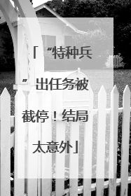 “特种兵”出任务被截停！结局太意外