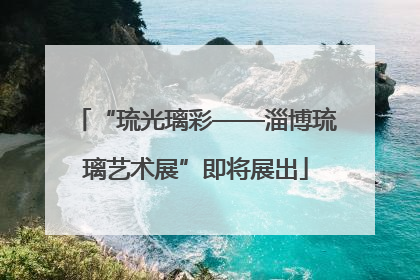 “琉光璃彩——淄博琉璃艺术展”即将展出