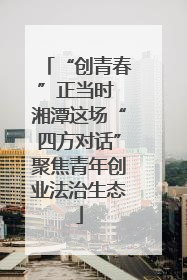“创青春”正当时 湘潭这场“四方对话”聚焦青年创业法治生态
