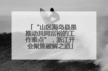 “山区海岛县是推动共同富裕的工作难点”，浙江开会聚焦破解之道