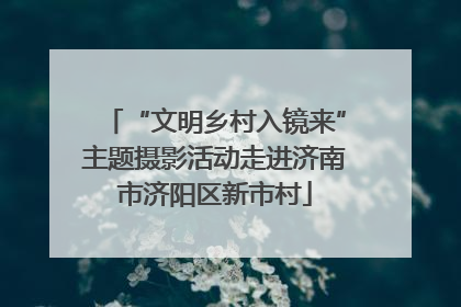 “文明乡村入镜来”主题摄影活动走进济南市济阳区新市村
