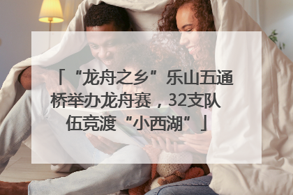 “龙舟之乡”乐山五通桥举办龙舟赛，32支队伍竞渡“小西湖”