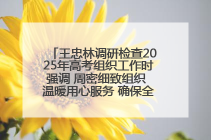 王忠林调研检查2025年高考组织工作时强调 周密细致组织 温暖用心服务 确保全省高考安全有序顺利
