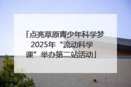 点亮草原青少年科学梦 2025年“流动科学课”举办第二站活动