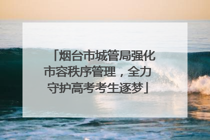 烟台市城管局强化市容秩序管理，全力守护高考考生逐梦