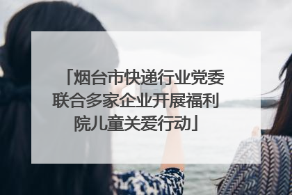 烟台市快递行业党委联合多家企业开展福利院儿童关爱行动