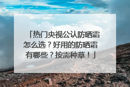 热门央视公认防晒霜怎么选？好用的防晒霜有哪些？按需种草！