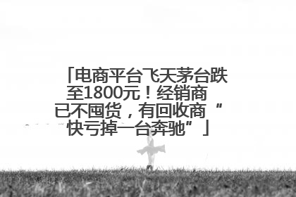电商平台飞天茅台跌至1800元！经销商已不囤货，有回收商“快亏掉一台奔驰”