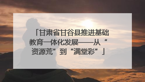 甘肃省甘谷县推进基础教育一体化发展——从“资源荒”到“满堂彩”