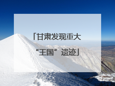 甘肃发现重大“王国”遗迹