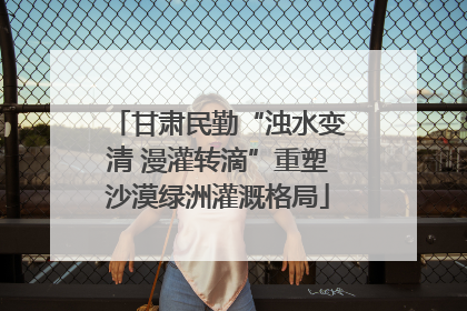 甘肃民勤“浊水变清 漫灌转滴”重塑沙漠绿洲灌溉格局
