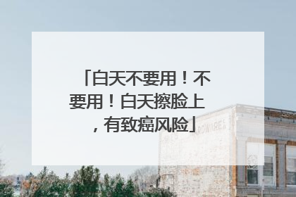 白天不要用！不要用！白天擦脸上，有致癌风险