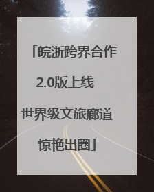 皖浙跨界合作2.0版上线 世界级文旅廊道惊艳出圈
