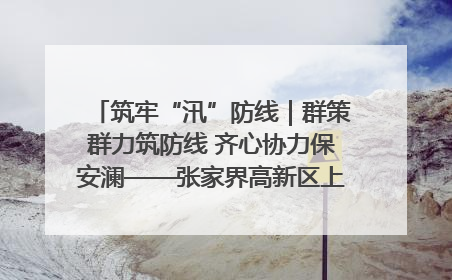 筑牢“汛”防线｜群策群力筑防线 齐心协力保安澜——张家界高新区上下众志成城迎战汛情