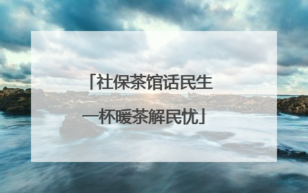 社保茶馆话民生 一杯暖茶解民忧