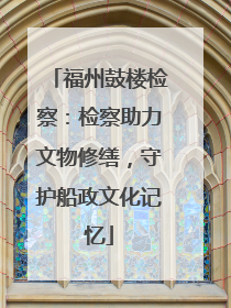 福州鼓楼检察：检察助力文物修缮，守护船政文化记忆