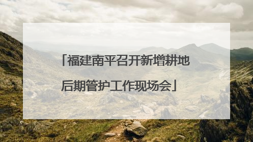 福建南平召开新增耕地后期管护工作现场会