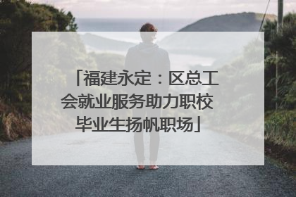 福建永定：区总工会就业服务助力职校毕业生扬帆职场