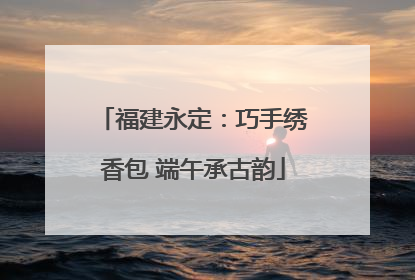 福建永定：巧手绣香包 端午承古韵