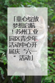 童心绽放 梦想启航！苏州工业园区青少年活动中心开展庆“六一”活动