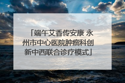 端午艾香传安康 永州市中心医院肿瘤科创新中西联合诊疗模式