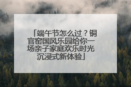 端午节怎么过？铜官窑国风乐园给你一场亲子家庭欢乐时光沉浸式新体验
