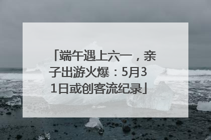 端午遇上六一，亲子出游火爆：5月31日或创客流纪录