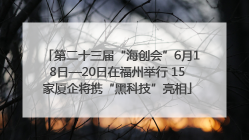 第二十三届“海创会”6月18日—20日在福州举行 15家厦企将携“黑科技”亮相