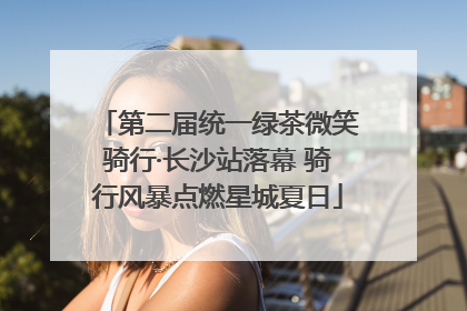 第二届统一绿茶微笑骑行·长沙站落幕 骑行风暴点燃星城夏日