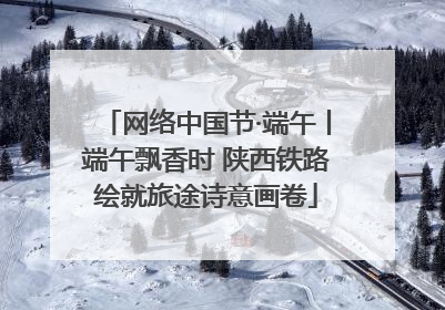 网络中国节·端午丨端午飘香时 陕西铁路绘就旅途诗意画卷