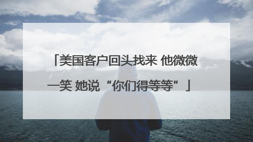 美国客户回头找来 他微微一笑 她说“你们得等等”