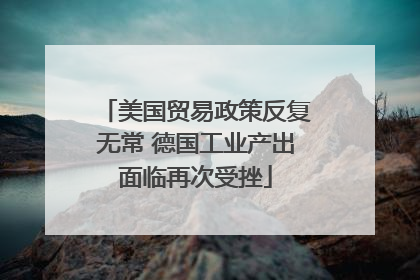 美国贸易政策反复无常 德国工业产出面临再次受挫