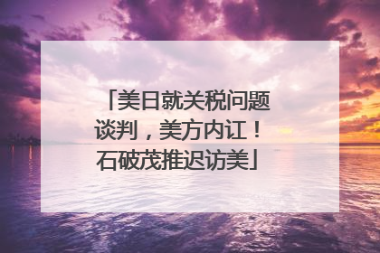 美日就关税问题谈判，美方内讧！石破茂推迟访美