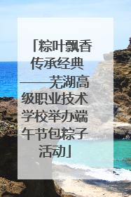 粽叶飘香 传承经典——芜湖高级职业技术学校举办端午节包粽子活动