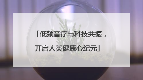 低频音疗与科技共振，开启人类健康心纪元