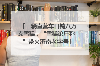 一辆直营车日销八万支雪糕，“雪糕论斤称”带火济南老字号