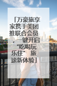 万豪旅享家携手美团推联合会员，一键开启 “吃喝玩乐住” 旅途新体验