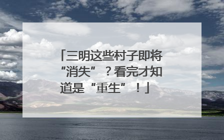 三明这些村子即将“消失”？看完才知道是“重生”！