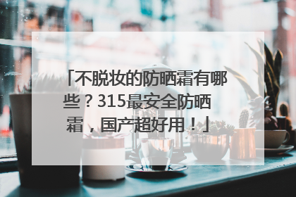 不脱妆的防晒霜有哪些？315最安全防晒霜，国产超好用！