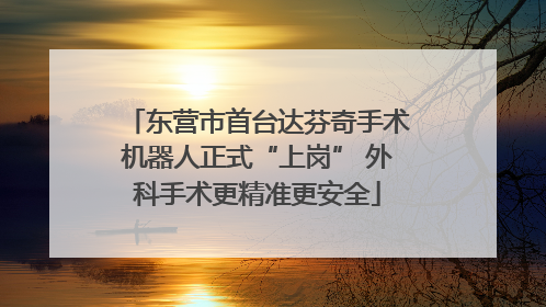 东营市首台达芬奇手术机器人正式“上岗” 外科手术更精准更安全