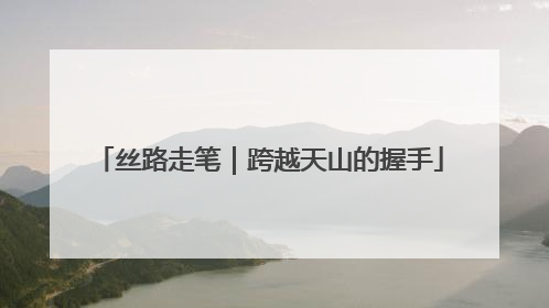 丝路走笔｜跨越天山的握手