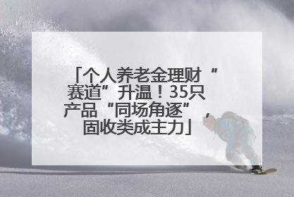 个人养老金理财“赛道”升温！35只产品“同场角逐”，固收类成主力
