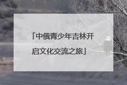 中俄青少年吉林开启文化交流之旅