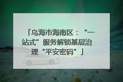 乌海市海南区：“一站式”服务解锁基层治理“平安密码”