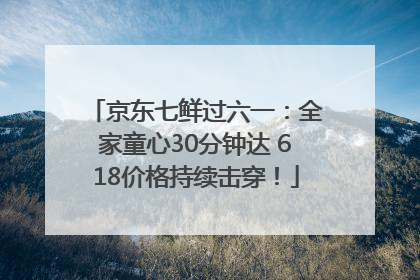京东七鲜过六一：全家童心30分钟达 618价格持续击穿！